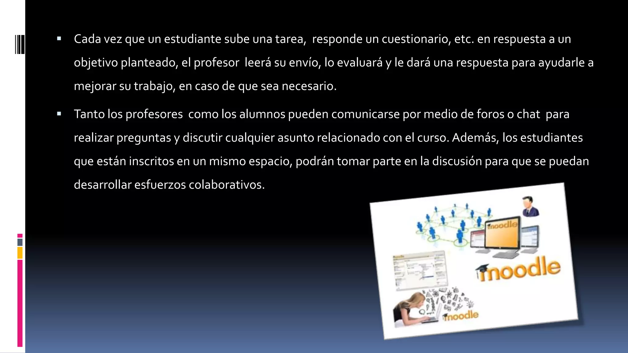  Cada vez que un estudiante sube una tarea, responde un cuestionario, etc. en respuesta a un
objetivo planteado, el profesor leerá su envío, lo evaluará y le dará una respuesta para ayudarle a
mejorar su trabajo, en caso de que sea necesario.
 Tanto los profesores como los alumnos pueden comunicarse por medio de foros o chat para
realizar preguntas y discutir cualquier asunto relacionado con el curso. Además, los estudiantes
que están inscritos en un mismo espacio, podrán tomar parte en la discusión para que se puedan
desarrollar esfuerzos colaborativos.
 