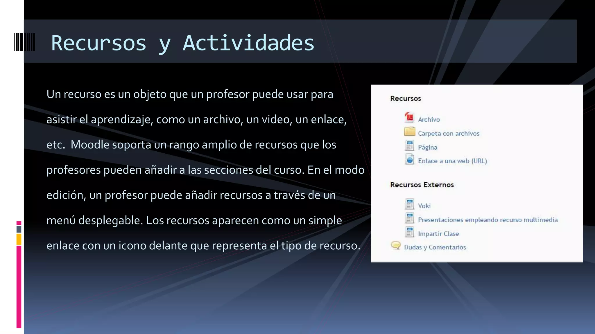 Un recurso es un objeto que un profesor puede usar para
asistir el aprendizaje, como un archivo, un video, un enlace,
etc. Moodle soporta un rango amplio de recursos que los
profesores pueden añadir a las secciones del curso. En el modo
edición, un profesor puede añadir recursos a través de un
menú desplegable. Los recursos aparecen como un simple
enlace con un icono delante que representa el tipo de recurso.
Recursos y Actividades
 