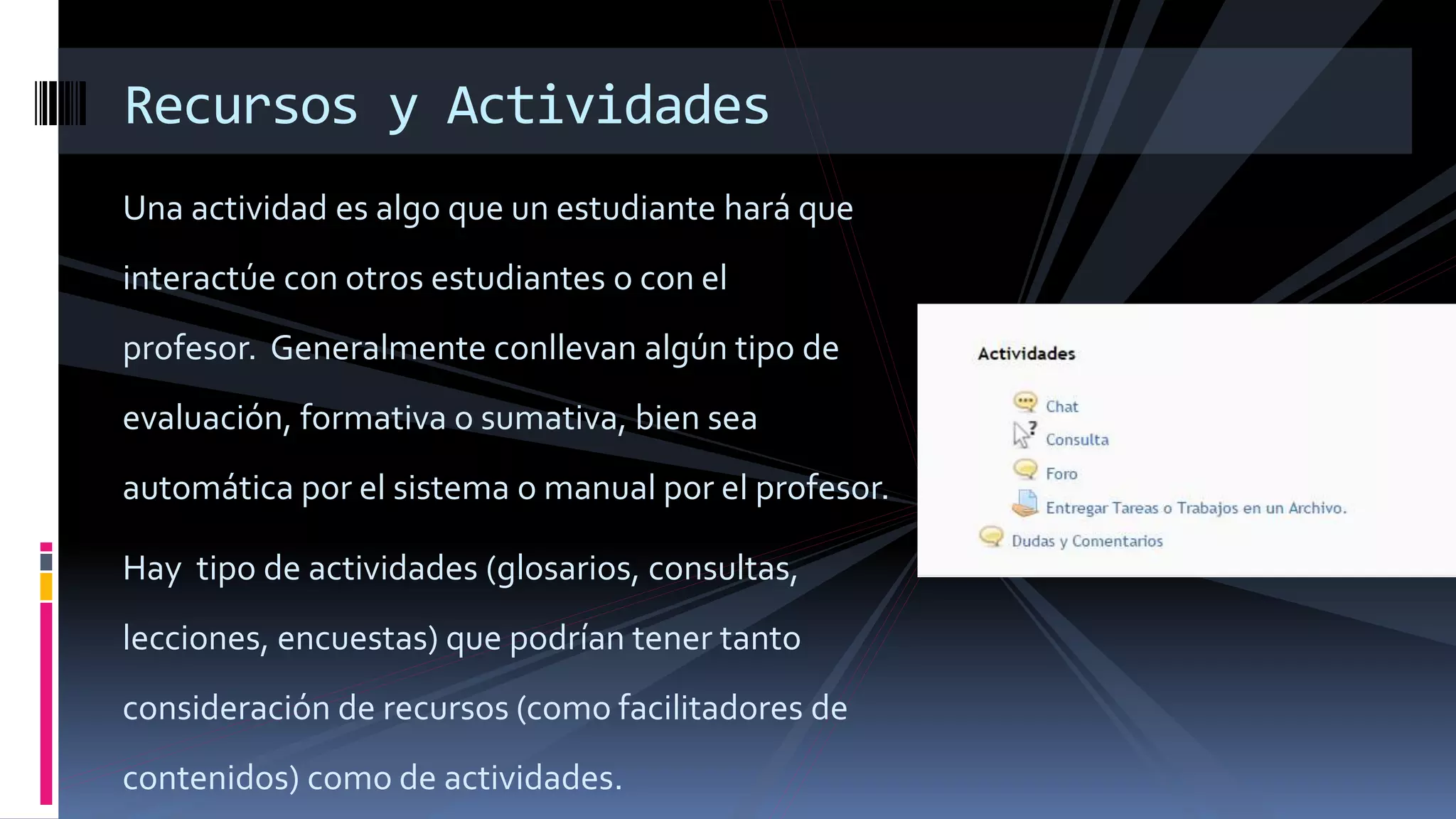 Una actividad es algo que un estudiante hará que
interactúe con otros estudiantes o con el
profesor. Generalmente conllevan algún tipo de
evaluación, formativa o sumativa, bien sea
automática por el sistema o manual por el profesor.
Hay tipo de actividades (glosarios, consultas,
lecciones, encuestas) que podrían tener tanto
consideración de recursos (como facilitadores de
contenidos) como de actividades.
Recursos y Actividades
 