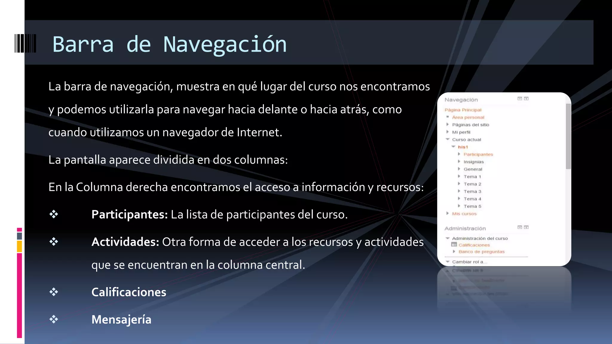 La barra de navegación, muestra en qué lugar del curso nos encontramos
y podemos utilizarla para navegar hacia delante o hacia atrás, como
cuando utilizamos un navegador de Internet.
La pantalla aparece dividida en dos columnas:
En la Columna derecha encontramos el acceso a información y recursos:
 Participantes: La lista de participantes del curso.
 Actividades: Otra forma de acceder a los recursos y actividades
que se encuentran en la columna central.
 Calificaciones
 Mensajería
Barra de Navegación
 