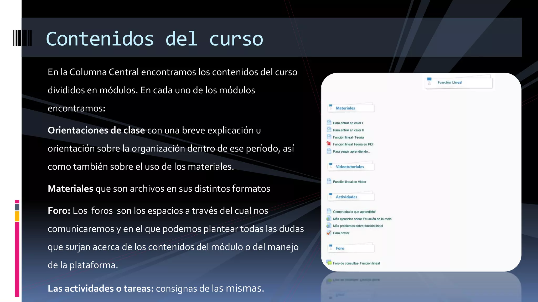 En la Columna Central encontramos los contenidos del curso
divididos en módulos. En cada uno de los módulos
encontramos:
Orientaciones de clase con una breve explicación u
orientación sobre la organización dentro de ese período, así
como también sobre el uso de los materiales.
Materiales que son archivos en sus distintos formatos
Foro: Los foros son los espacios a través del cual nos
comunicaremos y en el que podemos plantear todas las dudas
que surjan acerca de los contenidos del módulo o del manejo
de la plataforma.
Las actividades o tareas: consignas de las mismas.
Contenidos del curso
 