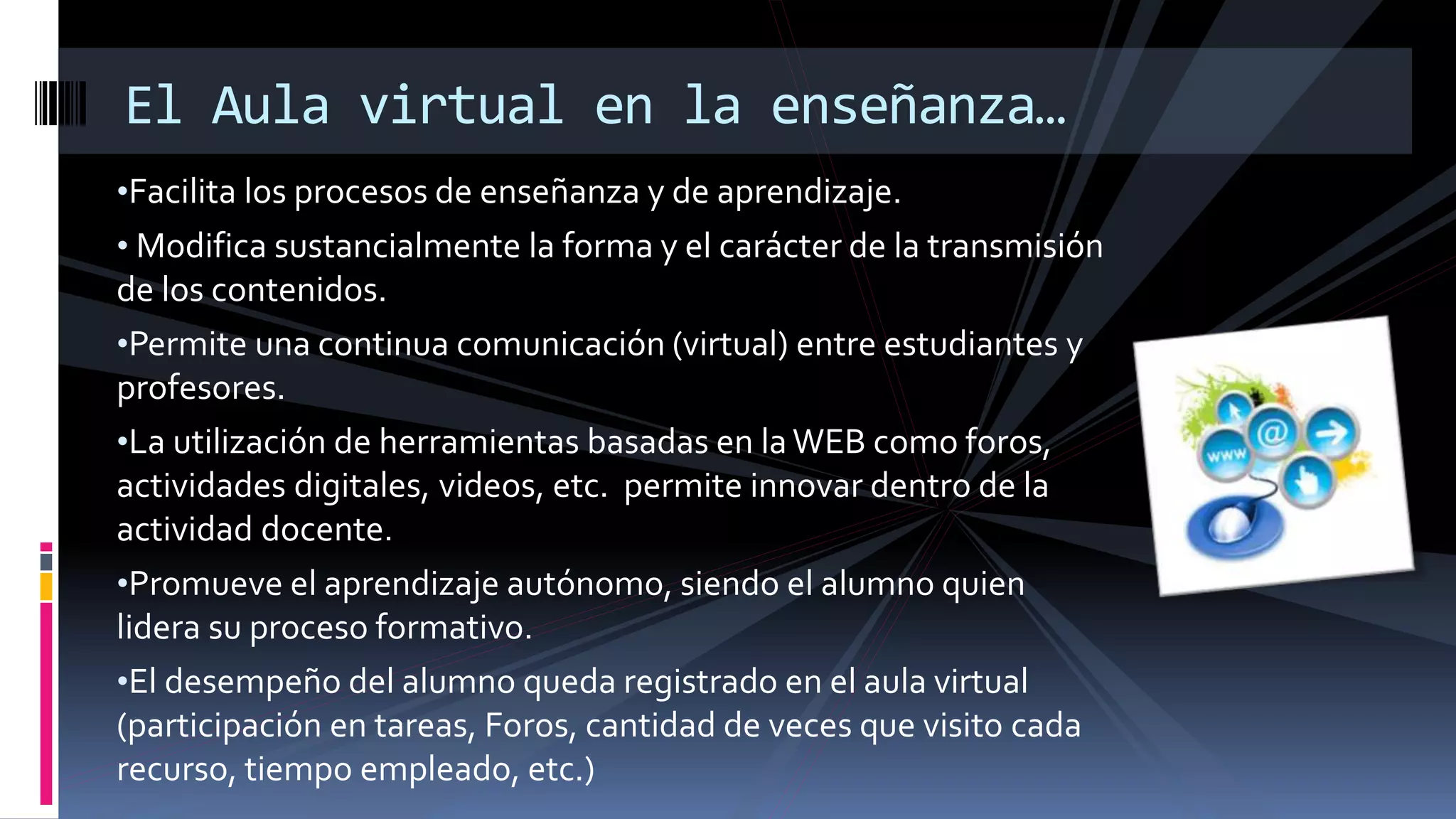 •Facilita los procesos de enseñanza y de aprendizaje.
• Modifica sustancialmente la forma y el carácter de la transmisión
de los contenidos.
•Permite una continua comunicación (virtual) entre estudiantes y
profesores.
•La utilización de herramientas basadas en laWEB como foros,
actividades digitales, videos, etc. permite innovar dentro de la
actividad docente.
•Promueve el aprendizaje autónomo, siendo el alumno quien
lidera su proceso formativo.
•El desempeño del alumno queda registrado en el aula virtual
(participación en tareas, Foros, cantidad de veces que visito cada
recurso, tiempo empleado, etc.)
El Aula virtual en la enseñanza…
 