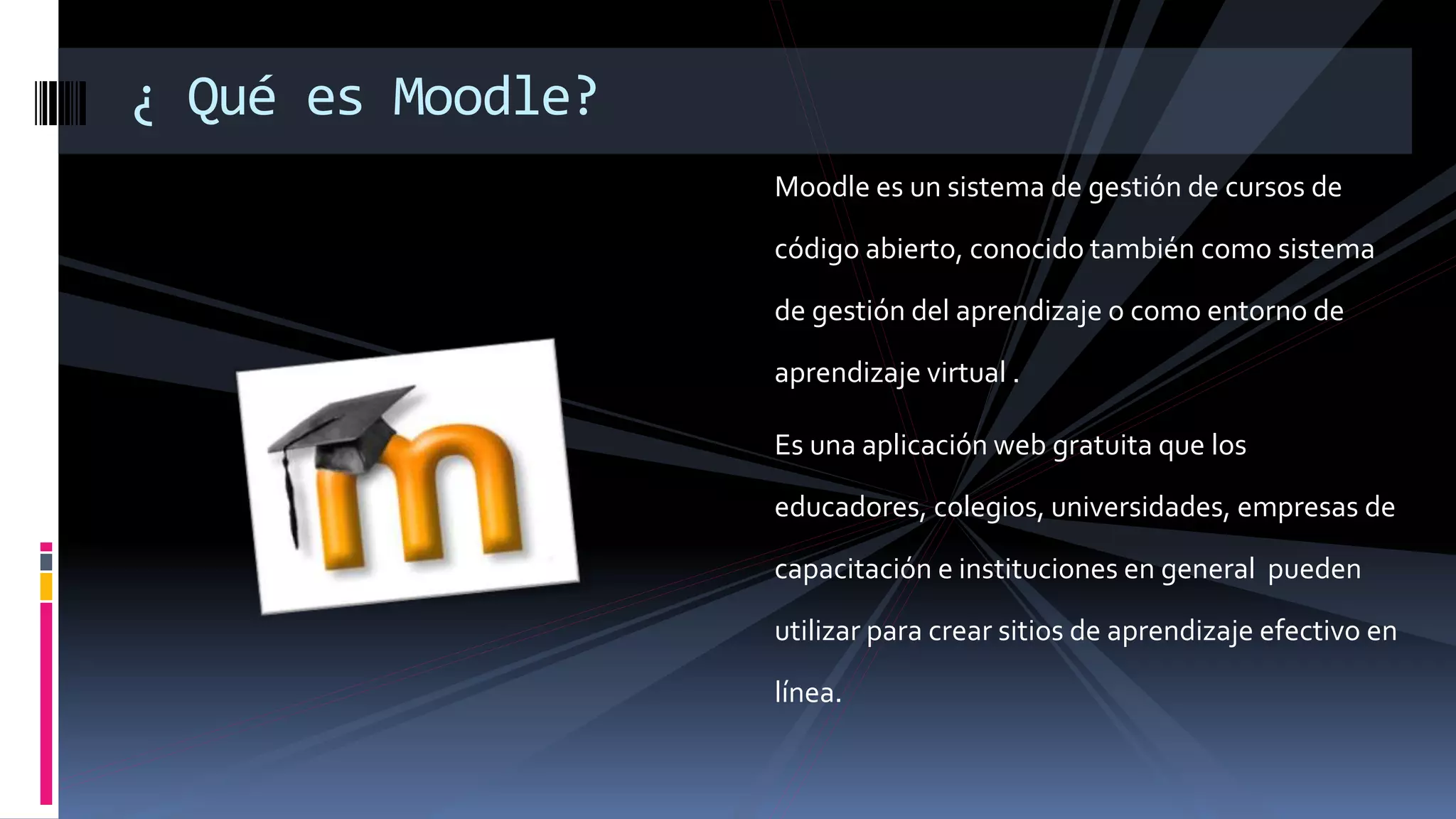 Moodle es un sistema de gestión de cursos de
código abierto, conocido también como sistema
de gestión del aprendizaje o como entorno de
aprendizaje virtual .
Es una aplicación web gratuita que los
educadores, colegios, universidades, empresas de
capacitación e instituciones en general pueden
utilizar para crear sitios de aprendizaje efectivo en
línea.
¿ Qué es Moodle?
 