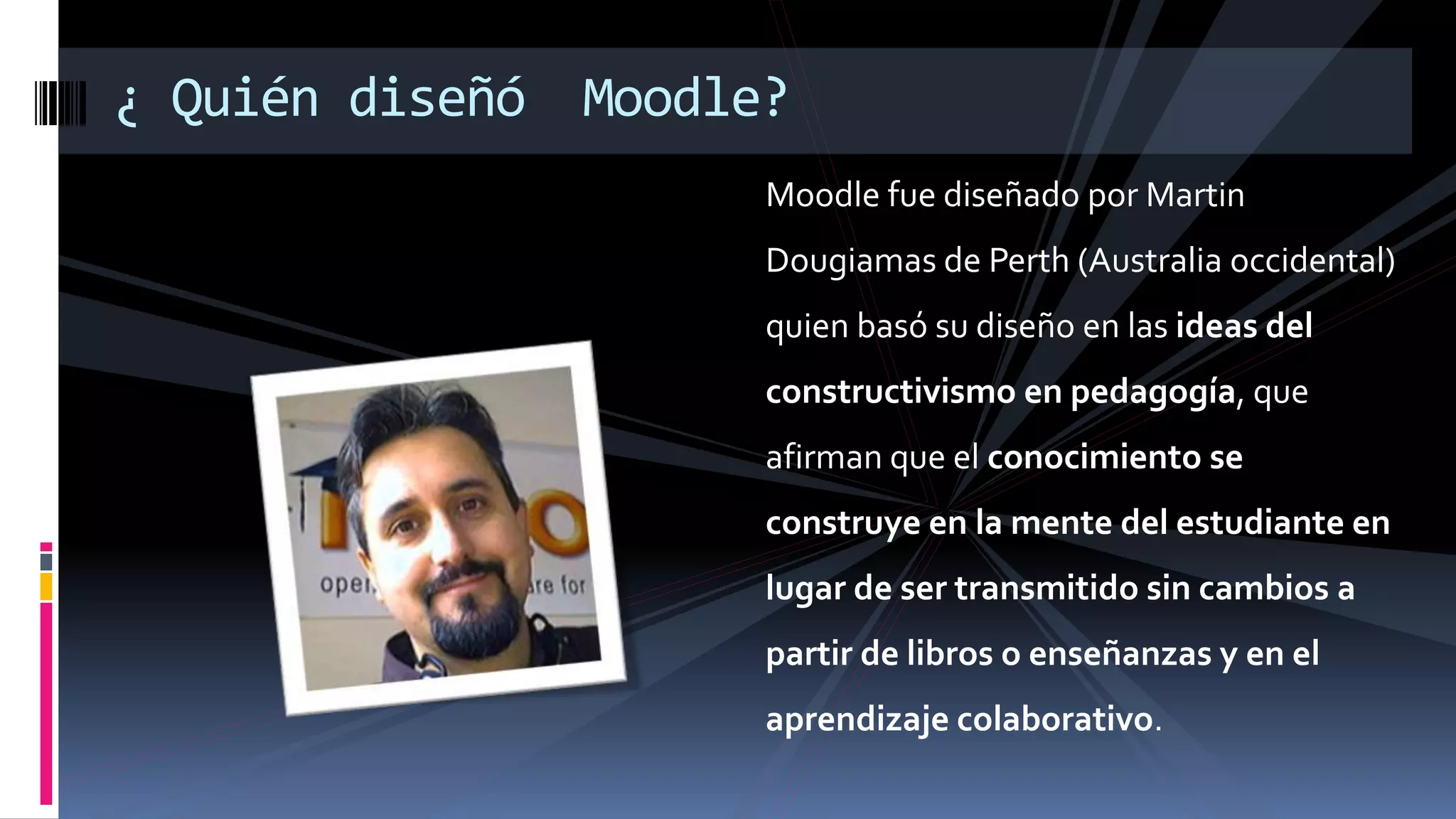 Moodle fue diseñado por Martin
Dougiamas de Perth (Australia occidental)
quien basó su diseño en las ideas del
constructivismo en pedagogía, que
afirman que el conocimiento se
construye en la mente del estudiante en
lugar de ser transmitido sin cambios a
partir de libros o enseñanzas y en el
aprendizaje colaborativo.
¿ Quién diseñó Moodle?
 