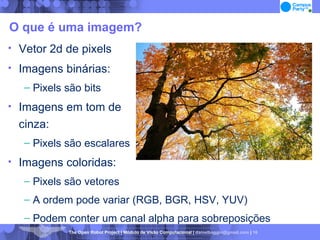 O que é uma imagem? Vetor 2d de pixels Imagens binárias: Pixels são bits Imagens em tom de  cinza: Pixels são escalares Imagens coloridas: Pixels são vetores A ordem pode variar (RGB, BGR, HSV, YUV)‏ Podem conter um canal alpha para sobreposições 