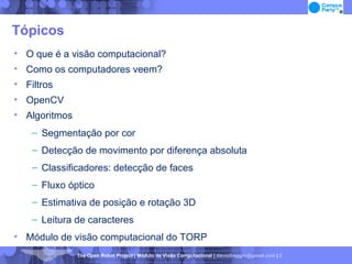 Tópicos O que é a visão computacional? Como os computadores veem? Filtros OpenCV Algoritmos Segmentação por cor Detecção de movimento por diferença absoluta Classificadores: detecção de faces Fluxo óptico Estimativa de posição e rotação 3D Leitura de caracteres Módulo de visão computacional do TORP 