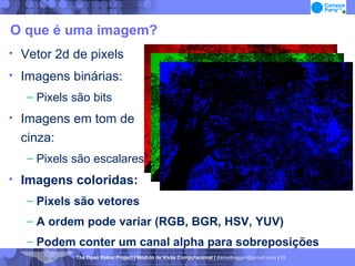 O que é uma imagem? Vetor 2d de pixels Imagens binárias: Pixels são bits Imagens em tom de  cinza: Pixels são escalares Imagens coloridas: Pixels são vetores A ordem pode variar (RGB, BGR, HSV, YUV)‏ Podem conter um canal alpha para sobreposições 