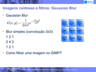 Imagens ruidosas e filtros: Gaussian Blur Gaussian Blur Blur simples (convolução 3x3): 1 2 1 2 4 2 1 2 1 Como filtrar uma imagem no GIMP? 