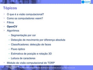 Tópicos O que é a visão computacional? Como os computadores veem? Filtros OpenCV Algoritmos Segmentação por cor Detecção de movimento por diferença absoluta Classificadores: detecção de faces Fluxo óptico Estimativa de posição e rotação 3D Leitura de caracteres Módulo de visão computacional do TORP 