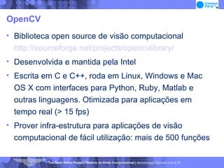 OpenCV Biblioteca open source de visão computacional  http://sourceforge.net/projects/opencvlibrary/ Desenvolvida e mantida pela Intel Escrita em C e C++, roda em Linux, Windows e Mac OS X com interfaces para Python, Ruby, Matlab e outras linguagens. Otimizada para aplicações em tempo real (> 15 fps)‏ Prover infra-estrutura para aplicações de visão computacional de fácil utilização: mais de 500 funções 