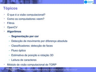 Tópicos O que é a visão computacional? Como os computadores veem? Filtros OpenCV Algoritmos Segmentação por cor Detecção de movimento por diferença absoluta Classificadores: detecção de faces Fluxo óptico Estimativa de posição e rotação 3D Leitura de caracteres Módulo de visão computacional do TORP 