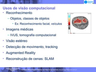 Usos de visão computacional Reconhecimento Objetos, classes de objetos Ex: Reconhecimento facial, veículos Imagens médicas IVUS, tomografia computacional Visão estéreo Detecção de movimento, tracking Augmented Reality Reconstrução de cenas: SLAM 