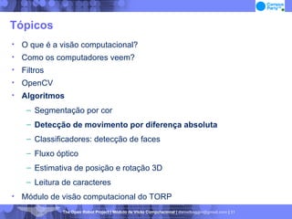 Tópicos O que é a visão computacional? Como os computadores veem? Filtros OpenCV Algoritmos Segmentação por cor Detecção de movimento por diferença absoluta Classificadores: detecção de faces Fluxo óptico Estimativa de posição e rotação 3D Leitura de caracteres Módulo de visão computacional do TORP 