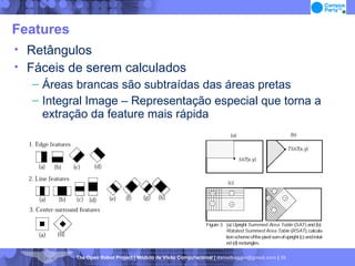 Features Retângulos Fáceis de serem calculados Áreas brancas são subtraídas das áreas pretas Integral Image – Representação especial que torna a extração da feature mais rápida 