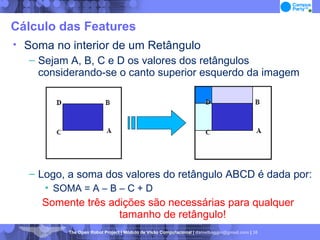Cálculo das Features Soma no interior de um Retângulo Sejam A, B, C e D os valores dos retângulos considerando-se o canto superior esquerdo da imagem Logo, a soma dos valores do retângulo ABCD é dada por: SOMA = A – B – C + D Somente três adições são necessárias para qualquer tamanho de retângulo! 