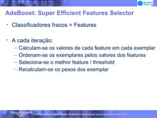 AdaBoost: Super Efficient Features Selector Classificadores fracos = Features A cada iteração: Calculam-se os valores de cada feature em cada exemplar Ordenam-se os exemplares pelos valores dos features Seleciona-se o melhor feature / threshold Recalculam-se os pesos dos exemplar 