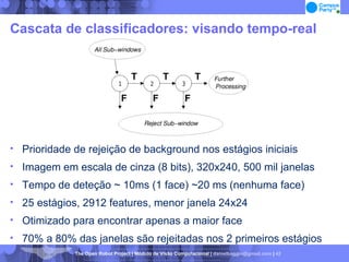 Cascata de classificadores: visando tempo-real Prioridade de rejeição de background nos estágios iniciais Imagem em escala de cinza (8 bits), 320x240, 500 mil janelas Tempo de deteção ~ 10ms (1 face) ~20 ms (nenhuma face)‏ 25 estágios, 2912 features, menor janela 24x24 Otimizado para encontrar apenas a maior face 70% a 80% das janelas são rejeitadas nos 2 primeiros estágios 