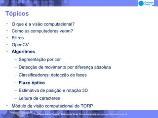 Tópicos O que é a visão computacional? Como os computadores veem? Filtros OpenCV Algoritmos Segmentação por cor Detecção de movimento por diferença absoluta Classificadores: detecção de faces Fluxo óptico Estimativa de posição e rotação 3D Leitura de caracteres Módulo de visão computacional do TORP 