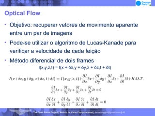 Optical Flow Objetivo: recuperar vetores de movimento aparente entre um par de imagens Pode-se utilizar o algoritmo de Lucas-Kanade para verificar a velocidade de cada feição Método diferencial de dois frames I(x,y,z,t) = I(x + δx,y + δy,z + δz,t + δt)‏ 