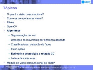 Tópicos O que é a visão computacional? Como os computadores veem? Filtros OpenCV Algoritmos Segmentação por cor Detecção de movimento por diferença absoluta Classificadores: detecção de faces Fluxo óptico Estimativa de posição e rotação 3D Leitura de caracteres Módulo de visão computacional do TORP 