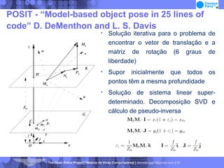 POSIT - “Model-based object pose in 25 lines of code” D. DeMenthon and L. S. Davis Solução iterativa para o problema de encontrar o vetor de translação e a matriz de rotação (6 graus de liberdade)‏ Supor inicialmente que todos os pontos têm a mesma profundidade Solução de sistema linear super-determinado. Decomposição SVD e cálculo de pseudo-inversa 