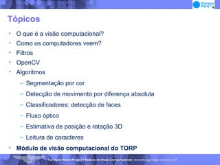 Tópicos O que é a visão computacional? Como os computadores veem? Filtros OpenCV Algoritmos Segmentação por cor Detecção de movimento por diferença absoluta Classificadores: detecção de faces Fluxo óptico Estimativa de posição e rotação 3D Leitura de caracteres Módulo de visão computacional do TORP 