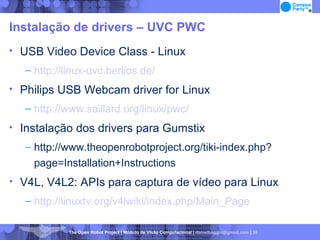 Instalação de drivers – UVC PWC USB Video Device Class - Linux http://linux-uvc.berlios.de/ Philips USB Webcam driver for Linux http://www.saillard.org/linux/pwc/ Instalação dos drivers para Gumstix http://www.theopenrobotproject.org/tiki-index.php?page=Installation+Instructions  V4L, V4L2: APIs para captura de vídeo para Linux http://linuxtv.org/v4lwiki/index.php/Main_Page 