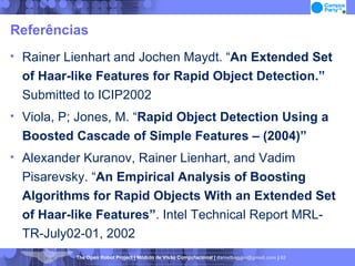 Referências Rainer Lienhart and Jochen Maydt. “ An Extended Set of Haar-like Features for Rapid Object Detection.”  Submitted to ICIP2002 Viola, P; Jones, M. “ Rapid Object Detection Using a Boosted Cascade of Simple Features – (2004)‏” Alexander Kuranov, Rainer Lienhart, and Vadim Pisarevsky. “ An Empirical Analysis of Boosting Algorithms for Rapid Objects With an Extended Set of Haar-like Features” . Intel Technical Report MRL-TR-July02-01, 2002 