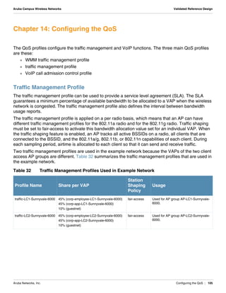 Aruba Networks, Inc. Configuring the QoS | 105
Aruba Campus Wireless Networks Validated Reference Design
Chapter 14: Configuring the QoS
The QoS profiles configure the traffic management and VoIP functions. The three main QoS profiles
are these:
 WMM traffic management profile
 traffic management profile
 VoIP call admission control profile
Traffic Management Profile
The traffic management profile can be used to provide a service level agreement (SLA). The SLA
guarantees a minimum percentage of available bandwidth to be allocated to a VAP when the wireless
network is congested. The traffic management profile also defines the interval between bandwidth
usage reports.
The traffic management profile is applied on a per radio basis, which means that an AP can have
different traffic management profiles for the 802.11a radio and for the 802.11g radio. Traffic shaping
must be set to fair-access to activate this bandwidth allocation value set for an individual VAP. When
the traffic shaping feature is enabled, an AP tracks all active BSSIDs on a radio, all clients that are
connected to the BSSID, and the 802.11a/g, 802.11b, or 802.11n capabilities of each client. During
each sampling period, airtime is allocated to each client so that it can send and receive traffic.
Two traffic management profiles are used in the example network because the VAPs of the two client
access AP groups are different. Table 32 summarizes the traffic management profiles that are used in
the example network.
Table 32 Traffic Management Profiles Used in Example Network
Profile Name Share per VAP
Station
Shaping
Policy
Usage
traffic-LC1-Sunnyvale-6000 45% (corp-employee-LC1-Sunnyvale-6000)
45% (corp-app-LC1-Sunnyvale-6000)
10% (guestnet)
fair-access Used for AP group AP-LC1-Sunnyvale-
6000.
traffic-LC2-Sunnyvale-6000 45% (corp-employee-LC2-Sunnyvale-6000)
45% (corp-app-LC2-Sunnyvale-6000)
10% (guestnet)
fair-access Used for AP group AP-LC2-Sunnyvale-
6000.
 