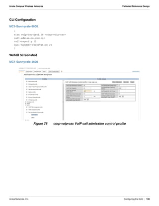 Aruba Networks, Inc. Configuring the QoS | 108
Aruba Campus Wireless Networks Validated Reference Design
CLI Configuration
MC1-Sunnyvale-3600
!
wlan voip-cac-profile <corp-voip-cac>
call-admission-control
call-capacity 12
call-handoff-reservation 25
!
WebUI Screenshot
MC1-Sunnyvale-3600
Figure 78 corp-voip-cac VoIP call admission control profile
 