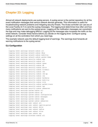 Aruba Networks, Inc. Logging | 143
Aruba Campus Wireless Networks Validated Reference Design
Chapter 23: Logging
Almost all network deployments use syslog servers. A syslog server is the central repository for all the
event notification messages that various network devices generate. This information is useful for
troubleshooting network problems and mitigating security threats. The Aruba controller can use any of
the Local Facility (0-7) to send the syslog messages. The logging level determines how often and how
many notifications are sent to the syslog server. Logging all the notification messages can overwhelm
the logs and may make debugging difficult. Logging all the messages also increases the traffic on the
wired network. Consider these factors before you decide on the logging level. Configure syslog
settings on all the controllers from which you need logs.
The example network uses the default logging level of warnings. The warnings level forwards all
warning notifications to the syslog server.
CLI Configuration
!
logging level warnings network subcat all
logging level warnings network subcat dhcp
logging level warnings network subcat mobility
logging level warnings network subcat packet-dump
logging level warnings security subcat aaa
logging level warnings security subcat all
logging level warnings security subcat cpsec
logging level warnings security subcat db
logging level warnings security subcat dot1x
logging level warnings security subcat firewall
logging level warnings security subcat ids
logging level warnings security subcat ids-ap
logging level warnings security subcat ike
logging level warnings security subcat kerberos
logging level warnings security subcat mobility
logging level warnings security subcat ntlm
logging level warnings security subcat packet-trace
logging level warnings security subcat vpn
logging level warnings security subcat webserver
logging level warnings system subcat all
logging level warnings system subcat ap
logging level warnings system subcat configuration
logging level warnings system subcat messages
logging level warnings system subcat snmp
logging level warnings system subcat webserver
logging level warnings user subcat all
logging level warnings user subcat captive-portal
logging level warnings user subcat dot1x
logging level warnings user subcat radius
logging level warnings user subcat voice
logging level warnings user subcat vpn
logging level warnings wireless subcat all
 