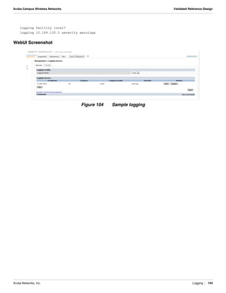 Aruba Networks, Inc. Logging | 144
Aruba Campus Wireless Networks Validated Reference Design
logging facility local7
logging 10.169.130.5 severity warnings
WebUI Screenshot
Figure 104 Sample logging
 
