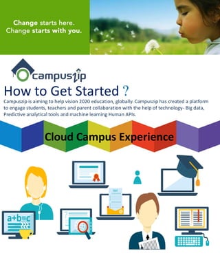 How to Get Started ?
Cloud Campus Experience
Campuszip is aiming to help vision 2020 education, globally. Campuszip has created a platform
to engage students, teachers and parent collaboration with the help of technology- Big data,
Predictive analytical tools and machine learning Human APIs.
 