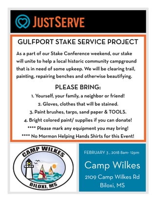 FEBRUARY 3 , 2018 8am- 12pm
Camp Wilkes
2109 Camp Wilkes Rd
Biloxi, MS
GULFPORT STAKE SERVICE PROJECT
As a part of our Stake Conference weekend, our stake
will unite to help a local historic community campground
that is in need of some upkeep. We will be clearing trail,
painting, repairing benches and otherwise beautifying.
PLEASE BRING:
1. Yourself, your family, a neighbor or friend!
2. Gloves, clothes that will be stained.
3. Paint brushes, tarps, sand paper & TOOLS.
4. Bright colored paint/ supplies if you can donate!
**** Please mark any equipment you may bring!
**** No Mormon Helping Hands Shirts for this Event!
 