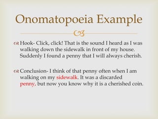 Onomatopoeia Example
        
 Hook- Click, click! That is the sound I heard as I was
  walking down the sidewalk in front of my house.
  Suddenly I found a penny that I will always cherish.

 Conclusion- I think of that penny often when I am
  walking on my sidewalk. It was a discarded
  penny, but now you know why it is a cherished coin.
 