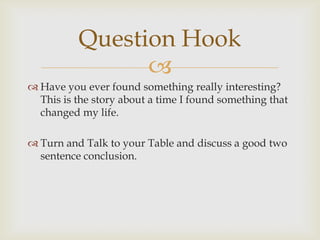 Question Hook
                
 Have you ever found something really interesting?
  This is the story about a time I found something that
  changed my life.

 Turn and Talk to your Table and discuss a good two
  sentence conclusion.
 