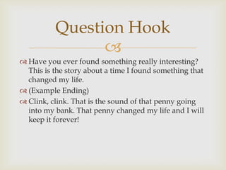 Question Hook
                
 Have you ever found something really interesting?
  This is the story about a time I found something that
  changed my life.
 (Example Ending)
 Clink, clink. That is the sound of that penny going
  into my bank. That penny changed my life and I will
  keep it forever!
 