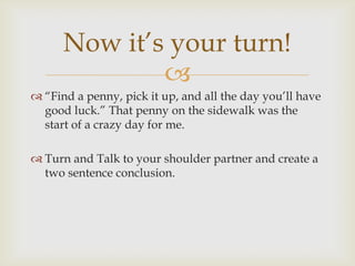 Now it’s your turn!
              
 “Find a penny, pick it up, and all the day you’ll have
  good luck.” That penny on the sidewalk was the
  start of a crazy day for me.

 Turn and Talk to your shoulder partner and create a
  two sentence conclusion.
 