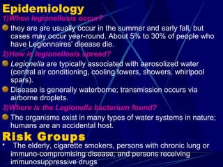 Epidemiology
1)When legionellosis occur?
  they are are usually occur in the summer and early fall, but
  cases may occur year-round. About 5% to 30% of people who
  have Legionnaires' disease die.
2)How is legionellosis spread?
  Legionella are typically associated with aerosolized water
  (central air conditioning, cooling towers, showers, whirlpool
  spars).
  Disease is generally waterborne; transmission occurs via
  airborne droplets.
3)Where is the Legionella bacterium found?
  The organisms exist in many types of water systems in nature;
  humans are an accidental host.
Risk Groups
•    The elderly, cigarette smokers, persons with chronic lung or
    immuno-compromising disease, and persons receiving
    immunosuppressive drugs
 