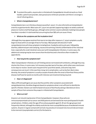 Page 5 of 7
To protectthe public,anyone whoisinfectedwith Campylobactershouldnotworkas a food
handler,patientcare provider,dairyprocessororchildcare provideruntil there isnolongera
riskof infectingothers.
 What is Campylobacteriosis?
CampylobacteriosisisaninfectiousdiseasecausedbyC.jejuni.ItisalsoreferredtoasCampylobacter
enteritisorgastroenteritis.Mostcasesof C.jejuni are sporadic(appearingsinglyorat widelyscattered
places) orinvolve small familygroups,although some common-source outbreaksinvolvingmanypeople
have beenrecorded.Itisbelievedthatconsuminglessthan500 cellscancause illness.
 What are the symptomsand the incubation time?
Althoughtheymayappearanytime fromtwoto tendaysafter exposure,C.jejuni symptomsusually
begintoshowwithinanaverage of two to five days.Mostpeople whobecome ill with
campylobacteriosiswill showsymptomsincludingfever,headache andmuscle pain,followedby
diarrhea,abdominal painandcramping,nauseaandvomiting.Enteritis(inflammationof the intestinal
tract, especiallythe smallintestine)isalsoseenwithCampylobacterinfections.Insome cases,the
abdominal crampingmaybe more severe thanthe diarrheaandis therefore oftenmistakenfor
appendicitis.
 How long do the symptomslast?
Most Campylobacterinfectionsare self-limitingandare nottreatedwithantibiotics,althoughtheymay
shortenthe illness.Insome cases,full recoverymaytake twoto five days,while othercasesneedseven
to tendays to resolve.Severe casesmaypersistforuptothree weeks,andsome long-term
consequencescanresult.Inthe case that a long-termcomplication,suchasGuillain-Barré,does
develop,the onsetof symptomsisusuallyacouple of weeksafterthe onset of diarrheal illnessandthe
disease itself lastsforweekstomonthswithintensive care treatmentbeingrequired.
 How is it diagnosed?
Many differentpathogenscancause diarrheaandthe othersymptomsassociatedwith
campylobacteriosis;therefore diagnosisbasedonsymptomsalone isnotsufficienttoidentifythe
specificinfection.Doctorscan lookforbacterial causesof diarrheabyaskinga laboratoryto testa
sample of fecesfromsomeone theyexpectisinfectedwithCampylobacter.
 Whois at risk?
Anyone isat riskand maybecome ill fromCampylobacter;however,those whoare
immunocompromisedsuchascancer and AIDSpatientsare believedtobe more predisposedtohealth
complications.Childrenunderthe age of five andyoungadultsaged15-29 are the age groupsmost
frequentlyinfected,althoughthe elderlycouldalsobe more susceptiblebecause of weakenedimmune
systems.Anyone inregularcontactwithanimalsmayalsobe at increasedrisksince animalsare known
to be reservoirs(asymptomaticcarriers) forthe bacteria.
 