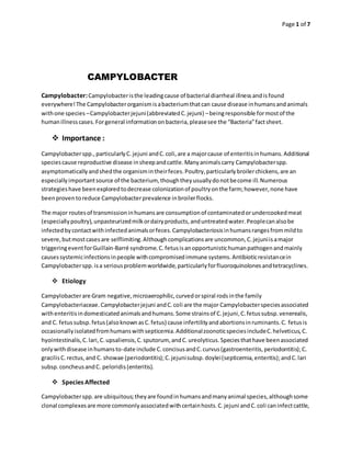 Page 1 of 7
CAMPYLOBACTER
Campylobacter:Campylobacteristhe leadingcause of bacterial diarrheal illnessandisfound
everywhere!The Campylobacterorganismisabacteriumthatcan cause disease inhumansandanimals
withone species –Campylobacterjejuni(abbreviatedC.jejuni) –beingresponsible formostof the
humanillnesscases.Forgeneral informationonbacteria,pleasesee the “Bacteria”factsheet.
 Importance :
Campylobacterspp.,particularlyC.jejuni andC.coli,are a majorcause of enteritisinhumans.Additional
speciescause reproductive disease insheepandcattle.Manyanimalscarry Campylobacterspp.
asymptomaticallyandshedthe organismintheirfeces.Poultry,particularlybroilerchickens,are an
especiallyimportantsource of the bacterium, thoughtheyusuallydonotbecome ill.Numerous
strategieshave beenexploredtodecrease colonizationof poultryonthe farm;however,none have
beenproventoreduce Campylobacterprevalence inbroilerflocks.
The major routesof transmissioninhumansare consumptionof contaminatedorundercookedmeat
(especiallypoultry),unpasteurizedmilkordairyproducts,anduntreatedwater.Peoplecanalsobe
infectedbycontactwithinfectedanimalsorfeces.Campylobacteriosisinhumansrangesfrommildto
severe,butmostcasesare selflimiting.Althoughcomplicationsare uncommon,C.jejuniisamajor
triggeringeventforGuillain-Barré syndrome.C.fetusisanopportunistichumanpathogenandmainly
causessystemicinfectionsinpeople withcompromisedimmune systems.Antibioticresistancein
Campylobacterspp.isa seriousproblemworldwide,particularlyforfluoroquinolonesandtetracyclines.
 Etiology
Campylobacterare Gram negative,microaerophilic,curvedorspiral rodsinthe family
Campylobacteriaceae.Campylobacterjejuni andC.coli are the major Campylobacterspeciesassociated
withenteritisindomesticatedanimalsandhumans.Some strainsof C.jejuni,C.fetussubsp.venerealis,
and C. fetussubsp.fetus(alsoknownasC.fetus) cause infertilityandabortionsinruminants.C. fetusis
occasionallyisolatedfromhumanswithsepticemia.AdditionalzoonoticspeciesincludeC.helveticus,C.
hyointestinalis,C.lari,C.upsaliensis,C.sputorum, andC.ureolyticus.Speciesthathave beenassociated
onlywithdisease inhumansto-date include C.concisusandC.curvus(gastroenteritis,periodontitis);C.
gracilisC.rectus,and C. showae (periodontitis);C.jejunisubsp.doylei(septicemia,enteritis);andC.lari
subsp.concheusandC. peloridis(enteritis).
 Species Affected
Campylobacterspp.are ubiquitous;theyare foundinhumansandmanyanimal species,althoughsome
clonal complexesare more commonlyassociatedwithcertainhosts.C.jejuni andC.coli caninfectcattle,
 