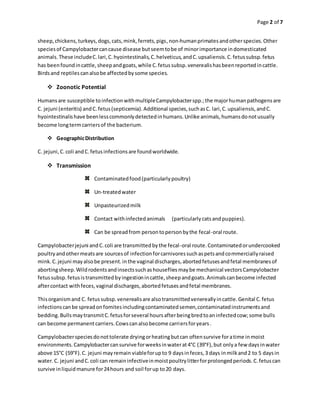 Page 2 of 7
sheep,chickens,turkeys,dogs,cats,mink,ferrets,pigs,non-humanprimatesandotherspecies.Other
speciesof Campylobactercancause disease butseemtobe of minorimportance indomesticated
animals.These includeC.lari,C.hyointestinalis,C.helveticus,andC.upsaliensis.C.fetussubsp.fetus
has beenfoundincattle,sheepandgoats,while C.fetussubsp.venerealishasbeenreportedincattle.
Birdsand reptilescanalsobe affectedbysome species.
 Zoonotic Potential
Humansare susceptible toinfectionwithmultipleCampylobacterspp.;the majorhumanpathogensare
C. jejuni (enteritis) andC.fetus(septicemia).Additional species,suchasC. lari,C.upsaliensis,andC.
hyointestinalishave beenlesscommonlydetectedinhumans.Unlike animals,humansdonotusually
become longtermcarriersof the bacterium.
 GeographicDistribution
C. jejuni,C.coli andC.fetusinfectionsare foundworldwide.
 Transmission
Contaminatedfood(particularlypoultry)
Un-treatedwater
Unpasteurizedmilk
Contact withinfectedanimals (particularlycatsandpuppies).
Can be spreadfrom persontopersonbythe fecal-oral route.
Campylobacterjejuni andC.coli are transmittedbythe fecal-oral route.Contaminatedorundercooked
poultryandothermeatsare sourcesof infectionforcarnivoressuchaspetsandcommerciallyraised
mink.C.jejuni mayalsobe present.inthe vaginal discharges,abortedfetusesandfetal membranesof
abortingsheep.Wildrodentsandinsectssuchashousefliesmaybe mechanical vectorsCampylobacter
fetussubsp.fetusistransmittedbyingestionincattle,sheepandgoats.Animalscanbecome infected
aftercontact withfeces,vaginal discharges,abortedfetusesandfetal membranes.
Thisorganismand C. fetussubsp.venerealisare alsotransmittedvenereallyincattle.Genital C.fetus
infectionscanbe spreadonfomitesincludingcontaminatedsemen,contaminatedinstrumentsand
bedding.BullsmaytransmitC.fetusforseveral hoursafterbeingbredtoaninfectedcow;some bulls
can become permanentcarriers.Cowscanalsobecome carriersforyears.
Campylobacterspeciesdonottolerate dryingorheatingbutcan oftensurvive foratime inmoist
environments.Campylobactercansurvive forweeksinwaterat4°C (39°F),but onlya few daysinwater
above 15°C (59°F).C. jejuni mayremain viableforupto 9 daysinfeces,3 days inmilkand2 to 5 daysin
water.C. jejuni andC.coli can remaininfectiveinmoistpoultrylitterforprolongedperiods.C.fetuscan
survive inliquidmanure for24hours and soil forup to20 days.
 