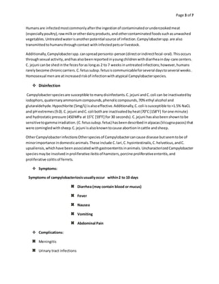 Page 3 of 7
Humansare infectedmostcommonlyafterthe ingestionof contaminatedorundercookedmeat
(especiallypoultry),rawmilkorotherdairyproducts,and othercontaminatedfoodssuchasunwashed
vegetables.Untreatedwaterisanotherpotential source of infection.Campylobacterspp.are also
transmittedtohumansthroughcontact withinfectedpetsorlivestock.
Additionally,Campylobacterspp.canspreadpersonto-person(directorindirectfecal-oral).Thisoccurs
throughsexual activity,andhasalsobeenreportedinyoungchildrenwithdiarrheainday-care centers.
C. jejuni canbe shedinthe fecesforas longas 2 to 7 weeksinuntreatedinfections;however,humans
rarelybecome chroniccarriers.C.fetussubsp.fetusiscommunicableforseveral daystoseveral weeks.
Homosexual menare atincreasedriskof infectionwithatypical Campylobacterspecies.
 Disinfection
Campylobacterspeciesare susceptible tomanydisinfectants.C.jejuni andC.coli can be inactivatedby
iodophors,quaternaryammoniumcompounds,phenoliccompounds,70% ethyl alcohol and
glutaraldehyde.Hypochlorite (5mg/L) isalsoeffective.Additionally,C.coli issusceptible to>1.5% NaCL
and pH extremes(9.0).C.jejuni andC.coli bothare inactivatedbyheat(70°C[158°F] forone minute)
and hydrostaticpressure (450MPa at 15°C [59°F] for 30 seconds).C.jejuni hasalsobeenshowntobe
sensitivetogammairradiation. (C.fetussubsp.fetus) hasbeendescribedinalpacas(Vicugnapacos) that
were comingledwithsheep.C.jejuni isalsoknowntocause abortionincattle andsheep.
OtherCampylobacterinfectionsOtherspeciesof Campylobactercancause disease butseemtobe of
minorimportance indomesticanimals.These include C.lari,C.hyointestinalis,C.helveticus,andC.
upsaliensis,whichhave beenassociatedwithgastroenteritisinanimals.UncharacterizedCampylobacter
speciesmaybe involvedinproliferative ileitisof hamsters,porcine proliferativeenteritis,and
proliferative colitisof ferrets.
 Symptoms:
Symptoms of campylobacteriosisusuallyoccur within2 to 10 days
Diarrhea (may contain blood or mucus)
Fever
Nausea
Vomiting
Abdominal Pain
 Complications:
Meningitis
Urinary tract infections
 