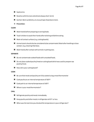 Page 4 of 7
Septicemia
Reactive arthritis(rare andalmostalwaysshort-term)
Guillain-Barre syndrome,anunusual type of paralysis(rare).
 Prevention:
CLEAN
Wash handsbefore preparingorservingfoods.
Teach childrentowashtheirhandsaftertoiletingandbeforeeating.
Wash all contact surfaces(e.g.cuttingboards)
Animal stoolsshouldalsobe consideredtobe contaminated.Washafterhandlingorclose
contact. (e.g.cleaninglitterbox).
Wash handsaftercontact withanimalsinpettingzoos.
SEPARATE
Do not contaminate cookedfoodswithuncookedfoods.
Do not place cookedpoultry/meatoncuttingboardwhichwasusedto prepare raw
poultry/meat.
How oldisyour cuttingboard?
COOK
Be sure that meatsandpoultryare fullycookedusingameatthermometer
Cookpoultryto an internal temperature of 165o
F
Cookpork to an internal temperature of 145o
F
Where isyour meatthermometer?
CHILL
Refrigerate poultryandmeatsimmediately.
Keeppoultryandothermeatsinrefrigeratorat41o
F or less.
Whenwas the lasttime youcheckedthe temperature inyourrefrigerator?
 