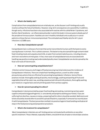 Page 6 of 7
 What is the fatality rate?
Complicationsfromcampylobacteriosisare relativelyrare,asthe disease isself-limitingandusually
resolveswithoutthe helpof antibiotics.However,long-termconsequencesare apossibility.Inaddition,
thoughrarely,infectionshave beenalsoassociatedwithreactive arthritiscalledReiter’sSyndrome,and
Guillain-Barré Syndrome –aninflammatorydisorderinwhichthe body’simmunesystemattackspartof
the peripheral nervoussystem.Fatalitiesare rare inhealthyindividualsandusuallyoccurincancer
patientsorthose that are immunocompromised.The estimatedcase/fatalityratioforall C.jejuni
infectionsis1/1000 cases.
 How does Campylobacterspread?
Campylobacteriosisisadisease of animalsthatcanbe transmittedtohumanswiththe bacteriararely
causingdisease inanimals.Thisiscalledazoonosis.The bacteriamayalsospreadthroughcontaminated
foodincludingmeatsandunpasteurizedmilk,orwaterfromcontaminatedsources,includingstreams
and riversnearwhere animalsgraze.Infact,mostcases of campylobacteriosisare associatedwith
handlingrawpoultryoreatingraw/undercookedpoultrymeat.Campylobactercanalsobe spreadby the
fecal-oral route of transmission.
 How can I preventgetting campylobacteriosis?
Infectioncontrol measuresatall stagesof foodprocessingmayhelptodecrease the incidence of
Campylobacterinfections.There are simplefood-handlingpractices,aswell asothersimple
precautionaryactionsthatare effective forpreventingCampylobacterinfections.Someof these
practicesinclude:thoroughlycookingall poultry,meatandeggs,washingandpeelingall fruitsand
vegetablesthatwill be eatenraw,avoidingunpasteurizedmilkandmilkproducts,thoroughlywashing
your handson a regularbasisandonlydrinkingwaterfromsanitarysupplies.
 How do I preventspreadingit to others?
Campylobacterisbestpreventedbyproperfoodhandlingandcooking,maintainingsanitarywater
suppliesandpracticinggoodhygiene(i.e.consistentlyandproperlywashingyourhands).If youare
sufferingfromdiarrhea,nauseaorcramps,preparingfoodforothersshouldbe avoided.Bathroomsand
toiletsshouldbe cleanedoftentoavoidthe spreadof bacteria,especiallyif someone hasrecentlybeen
ill withCampylobacter.The bestpreventionmethodistopractice hygienicfoodhandlingmethodsatall
stepsinthe foodprocessingandpreparationprocedure.
 What is the treatment for campylobacter?
Most Campylobacterinfectionsare self-limitingandare nottreatedwithantibioticsoranyother
specifictreatment.Those infected,especiallychildren,shoulddrinklotsof waterorelectrolyte solutions
 