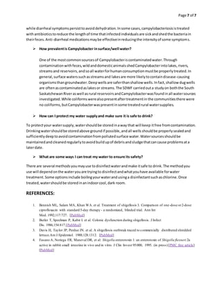 Page 7 of 7
while diarrheal symptomspersisttoavoiddehydration.Insome cases,campylobacteriosisistreated
withantibioticstoreduce the lengthof time thatinfectedindividualsare sickandshedthe bacteriain
theirfeces.Anti-diarrheal medicationsmaybe effectiveinreducingthe intensityof some symptoms.
 How prevalentis Campylobacter insurface/well water?
One of the mostcommonsourcesof Campylobacteriscontaminatedwater.Through
contaminationwithfeces,wildanddomesticanimalsshedCampylobacterintolakes,rivers,
streamsand reservoirs,andsoall waterforhumanconsumptionmustbe properlytreated.In
general,surface waterssuchasstreamsand lakesare more likelytocontaindisease-causing
organismsthangroundwater.Deepwellsare saferthanshallow wells.Infact,shallow dugwells
are oftenascontaminatedaslakesor streams.The SDWF carriedouta studyon boththe South
SaskatchewanRiveraswell asrural reservoirsandCampylobacterwasfoundinall watersources
investigated.While coliformswerealsopresentaftertreatmentin the communitiesthere were
no coliforms,butCampylobacterwaspresentinsome treatedrural watersupplies.
 How can I protect my water supplyand make sure it is safe to drink?
To protectyour watersupply,watershouldbe storedinaway that will keep itfree fromcontamination.
Drinkingwatershouldbe storedabove groundif possible,andall wellsshouldbe properlysealedand
sufficientlydeeptoavoidcontaminationfrompollutedsurface water.Watersourcesshouldbe
maintainedandcleanedregularlytoavoidbuildupof debrisandsludge thatcancause problemsata
laterdate.
 What are some ways I can treat my water to ensure its safety?
There are several methodsyoumayuse todisinfectwaterandmake itsafe to drink.The methodyou
use will dependonthe wateryouare tryingto disinfectandwhatyouhave available forwater
treatment.Some optionsinclude boilingyourwaterandusinga disinfectantsuchaschlorine.Once
treated,watershouldbe storedinanindoorcool,dark room.
REFERENCES:
1. Bennish ML, Salam MA, Khan WA. et al. Treatment of shigellosis 3. Comparison of one-dose or2-dose
ciprofloxacin with standard 5-day therapy - a randomized, blinded trial. Ann Int
Med. 1992;117:727. [PubMed]
2. Butler T, Speelman P, Kabir I. et al. Colonic dysfunction during shigellosis. J Infect
Dis. 1986;154:817.[PubMed]
3. Davis H, Taylor JP, Perdue JN. et al. A shigellosis outbreak traced to commercially distributed shredded
lettuce.Am J Epidemiol. 1988;128:1312. [PubMed]
4. Fasano A, Noriega FR, Maneval DR, et al: Shigella enterotoxin 1: an enterotoxin of Shigella flexneri 2a
active in rabbit small intestine in vivo and in vitro. J Clin Invest 95:000, 1995. (in press)[PMC free article]
[PubMed]
 