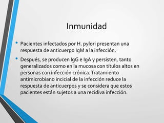 Inmunidad
• Pacientes infectados por H. pylori presentan una
respuesta de anticuerpo IgM a la infección.
• Después, se producen IgG e IgA y persisten, tanto
generalizados como en la mucosa con títulos altos en
personas con infección crónica.Tratamiento
antimicrobiano incicial de la infección reduce la
respuesta de anticuerpos y se considera que estos
pacientes están sujetos a una recidiva infección.
 