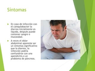 Síntomas
 En caso de infección con
el campylobacter la
diarrea inicialmente es
líquida, después puede
contener sangre o
mucosidad.
 A veces el dolor
abdominal aparente ser
un síntomas significativo
que la diarrea, la
infección podría
confundirse con una
apendicitis o un
problema de páncreas.
 