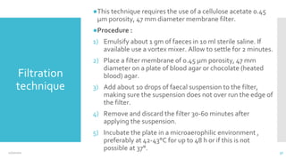 Filtration
technique
●This technique requires the use of a cellulose acetate 0.45
µm porosity, 47 mm diameter membrane filter.
●Procedure :
1) Emulsify about 1 gm of faeces in 10 ml sterile saline. If
available use a vortex mixer. Allow to settle for 2 minutes.
2) Place a filter membrane of 0.45 µm porosity, 47 mm
diameter on a plate of blood agar or chocolate (heated
blood) agar.
3) Add about 10 drops of faecal suspension to the filter,
making sure the suspension does not over run the edge of
the filter.
4) Remove and discard the filter 30-60 minutes after
applying the suspension.
5) Incubate the plate in a microaerophilic environment ,
preferably at 42-43°C for up to 48 h or if this is not
possible at 37°.
12/2/2021 37
 