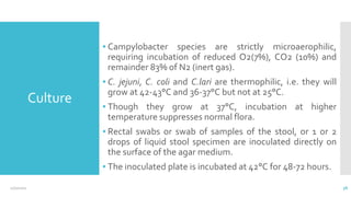 Culture
▪ Campylobacter species are strictly microaerophilic,
requiring incubation of reduced O2(7%), CO2 (10%) and
remainder 83% of N2 (inert gas).
▪ C. jejuni, C. coli and C.lari are thermophilic, i.e. they will
grow at 42-43°C and 36-37°C but not at 25°C.
▪ Though they grow at 37°C, incubation at higher
temperature suppresses normal flora.
▪ Rectal swabs or swab of samples of the stool, or 1 or 2
drops of liquid stool specimen are inoculated directly on
the surface of the agar medium.
▪ The inoculated plate is incubated at 42°C for 48-72 hours.
12/2/2021 38
 